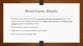 Brand Equity (Depth)
• Brand’s power derived from the goodwill and name recognition that it has
gained over time, which translates into higher sales volume and higher profit
margins against competing brands.
• Deep relations with its customers.
• High level of customer affection and loyalty.
• Like: Coca cola and Apple fans.
 