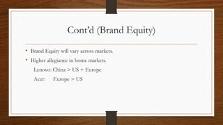 Cont’d (Brand Equity)
• Brand Equity will vary across markets.
• Higher allegiance in home markets.
Lenovo: China > US + Europe
Acer: Europe > US
 