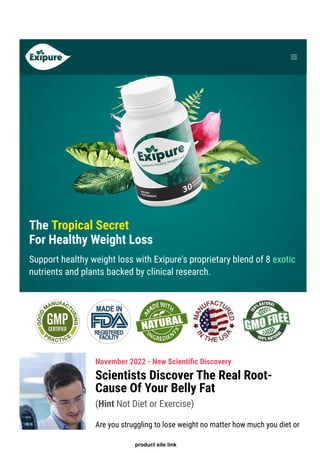 The Tropical Secret
For Healthy Weight Loss
Support healthy weight loss with Exipure's proprietary blend of 8 exotic
nutrients and plants backed by clinical research.
November 2022 - New Scienti몭c Discovery
Scientists Discover The Real Root-
Cause Of Your Belly Fat
(Hint Not Diet or Exercise)
Are you struggling to lose weight no matter how much you diet or
product site link
 