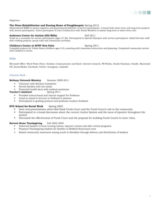 diagnoses.
The Pines Rehabilitation and Nursing Home of Poughkeepsie Spring 2012
Administered BIMS to assess cognitive and psychosocial behavior of service participants. Created both short-term and long-term projects
with service participants. Active participant in Care Conferences with Social Workers to assess long-term or short-term care.
Anderson Center for Autism (Old Mills) Fall 2011
Acted as a counselor for service participants (ages 27-39). Participated in Special Olympics with service participants. Aided full-time staff
with cooking projects, group trips and community activities.
Children's Center at SUNY New Paltz Spring 2011
Compiled projects for Yellow Room (children ages 2-4), assisting with classroom instruction and planning. Completed community service
with Children's Center.
Skills
Microsoft Office: Word Power Point, Outlook, Communicator and Excel. Internet research, PB Works, Studio Database, Doodle, Macintosh
OS, Social Media: Facebook, Twitter, Instagram, Linkedin
Volunteer Work
Bethany Outreach Ministry Summer 2009-2011
 Volunteer with Kitchen Committee
 Served families with hot meals
 Presented health facts with medical assistants
Teacher’s Assistant Spring 2011
 Provided instructional and clerical support for Professor
 Acted as stand in lecturer in Professor’s absence
 Participated in grading protocol and professor-student feedback
NYU School for Social Work Spring 2005
 Gave oral presentations about Red Hook Youth Court and the Youth Court’s role in the community
 Participated in a broad discussion about the current Justice System and the issue of injustice throughout the
system
 Discussed the effectiveness of Youth Court and the proposal for building Youth Courts in inner cities.
Harvest Home Thanksgiving Fall 2003-2005
 Delivered baskets to local nursing homes, daycare centers and after-school programs
 Prepared Thanksgiving baskets for families in Bedford-Stuyvesant area
 Raised community awareness among youth in Brooklyn through delivery and distribution of baskets
2
 