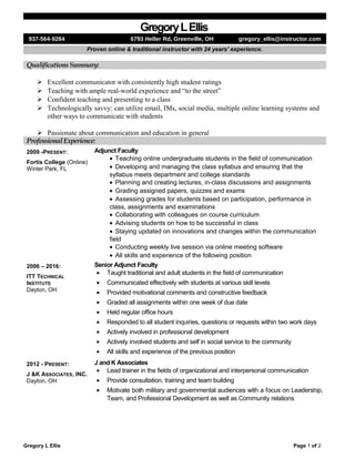 GregoryLEllis
937-564-9284 6793 Heller Rd, Greenville, OH gregory_ellis@instructor.com
Proven online & traditional instructor with 24 years’ experience.
Qualifications Summary:
 Excellent communicator with consistently high student ratings
 Teaching with ample real-world experience and “to the street”
 Confident teaching and presenting to a class
 Technologically savvy: can utilize email, IMs, social media, multiple online learning systems and
other ways to communicate with students
 Passionate about communication and education in general
Professional Experience:
2009 -PRESENT:
Fortis College (Online)
Winter Park, FL
Adjunct Faculty
• Teaching online undergraduate students in the field of communication
• Developing and managing the class syllabus and ensuring that the
syllabus meets department and college standards
• Planning and creating lectures, in-class discussions and assignments
• Grading assigned papers, quizzes and exams
• Assessing grades for students based on participation, performance in
class, assignments and examinations
• Collaborating with colleagues on course curriculum
• Advising students on how to be successful in class
• Staying updated on innovations and changes within the communication
field
• Conducting weekly live session via online meeting software
• All skills and experience of the following position
2006 – 2016:
ITT TECHNICAL
INSTITUTE
Dayton, OH
Senior Adjunct Faculty
• Taught traditional and adult students in the field of communication
• Communicated effectively with students at various skill levels
• Provided motivational comments and constructive feedback
• Graded all assignments within one week of due date
• Held regular office hours
• Responded to all student inquiries, questions or requests within two work days
• Actively involved in professional development
• Actively involved students and self in social service to the community
• All skills and experience of the previous position
2012 - PRESENT:
J &K ASSOCIATES, INC.
Dayton, OH
J and K Associates
• Lead trainer in the fields of organizational and interpersonal communication
• Provide consultation, training and team building
• Motivate both military and governmental audiences with a focus on Leadership,
Team, and Professional Development as well as Community relations
Gregory L Ellis Page 1 of 2
 