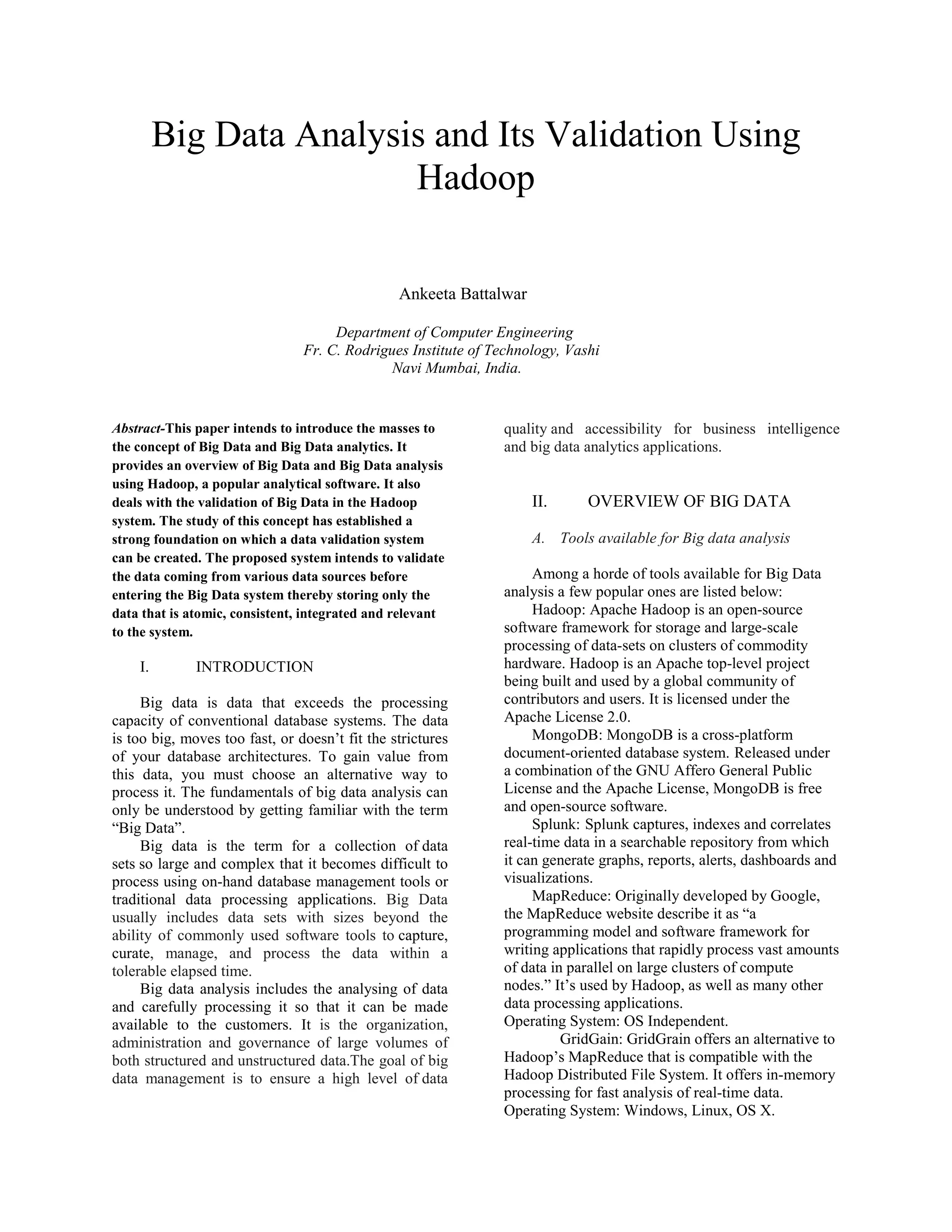 Big Data Analysis and Its Validation Using
Hadoop
Ankeeta Battalwar
Department of Computer Engineering
Fr. C. Rodrigues Institute of Technology, Vashi
Navi Mumbai, India.
Abstract-This paper intends to introduce the masses to
the concept of Big Data and Big Data analytics. It
provides an overview of Big Data and Big Data analysis
using Hadoop, a popular analytical software. It also
deals with the validation of Big Data in the Hadoop
system. The study of this concept has established a
strong foundation on which a data validation system
can be created. The proposed system intends to validate
the data coming from various data sources before
entering the Big Data system thereby storing only the
data that is atomic, consistent, integrated and relevant
to the system.
I. INTRODUCTION
Big data is data that exceeds the processing
capacity of conventional database systems. The data
is too big, moves too fast, or doesn’t fit the strictures
of your database architectures. To gain value from
this data, you must choose an alternative way to
process it. The fundamentals of big data analysis can
only be understood by getting familiar with the term
“Big Data”.
Big data is the term for a collection of data
sets so large and complex that it becomes difficult to
process using on-hand database management tools or
traditional data processing applications. Big Data
usually includes data sets with sizes beyond the
ability of commonly used software tools to capture,
curate, manage, and process the data within a
tolerable elapsed time.
Big data analysis includes the analysing of data
and carefully processing it so that it can be made
available to the customers. It is the organization,
administration and governance of large volumes of
both structured and unstructured data.The goal of big
data management is to ensure a high level of data
quality and accessibility for business intelligence
and big data analytics applications.
II. OVERVIEW OF BIG DATA
A. Tools available for Big data analysis
Among a horde of tools available for Big Data
analysis a few popular ones are listed below:
Hadoop: Apache Hadoop is an open-source
software framework for storage and large-scale
processing of data-sets on clusters of commodity
hardware. Hadoop is an Apache top-level project
being built and used by a global community of
contributors and users. It is licensed under the
Apache License 2.0.
MongoDB: MongoDB is a cross-platform
document-oriented database system. Released under
a combination of the GNU Affero General Public
License and the Apache License, MongoDB is free
and open-source software.
Splunk: Splunk captures, indexes and correlates
real-time data in a searchable repository from which
it can generate graphs, reports, alerts, dashboards and
visualizations.
MapReduce: Originally developed by Google,
the MapReduce website describe it as “a
programming model and software framework for
writing applications that rapidly process vast amounts
of data in parallel on large clusters of compute
nodes.” It’s used by Hadoop, as well as many other
data processing applications.
Operating System: OS Independent.
GridGain: GridGrain offers an alternative to
Hadoop’s MapReduce that is compatible with the
Hadoop Distributed File System. It offers in-memory
processing for fast analysis of real-time data.
Operating System: Windows, Linux, OS X.
 