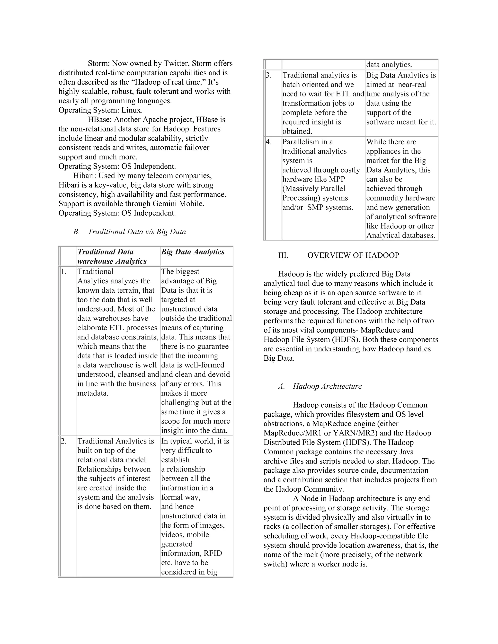 Storm: Now owned by Twitter, Storm offers
distributed real-time computation capabilities and is
often described as the “Hadoop of real time.” It’s
highly scalable, robust, fault-tolerant and works with
nearly all programming languages.
Operating System: Linux.
HBase: Another Apache project, HBase is
the non-relational data store for Hadoop. Features
include linear and modular scalability, strictly
consistent reads and writes, automatic failover
support and much more.
Operating System: OS Independent.
Hibari: Used by many telecom companies,
Hibari is a key-value, big data store with strong
consistency, high availability and fast performance.
Support is available through Gemini Mobile.
Operating System: OS Independent.
B. Traditional Data v/s Big Data
Traditional Data
warehouse Analytics
Big Data Analytics
1. Traditional
Analytics analyzes the
known data terrain, that
too the data that is well
understood. Most of the
data warehouses have
elaborate ETL processes
and database constraints,
which means that the
data that is loaded inside
a data warehouse is well
understood, cleansed and
in line with the business
metadata.
The biggest
advantage of Big
Data is that it is
targeted at
unstructured data
outside the traditional
means of capturing
data. This means that
there is no guarantee
that the incoming
data is well-formed
and clean and devoid
of any errors. This
makes it more
challenging but at the
same time it gives a
scope for much more
insight into the data.
2. Traditional Analytics is
built on top of the
relational data model.
Relationships between
the subjects of interest
are created inside the
system and the analysis
is done based on them.
In typical world, it is
very difficult to
establish
a relationship
between all the
information in a
formal way,
and hence
unstructured data in
the form of images,
videos, mobile
generated
information, RFID
etc. have to be
considered in big
data analytics.
3. Traditional analytics is
batch oriented and we
need to wait for ETL and
transformation jobs to
complete before the
required insight is
obtained.
Big Data Analytics is
aimed at near-real
time analysis of the
data using the
support of the
software meant for it.
4. Parallelism in a
traditional analytics
system is
achieved through costly
hardware like MPP
(Massively Parallel
Processing) systems
and/or SMP systems.
While there are
appliances in the
market for the Big
Data Analytics, this
can also be
achieved through
commodity hardware
and new generation
of analytical software
like Hadoop or other
Analytical databases.
III. OVERVIEW OF HADOOP
Hadoop is the widely preferred Big Data
analytical tool due to many reasons which include it
being cheap as it is an open source software to it
being very fault tolerant and effective at Big Data
storage and processing. The Hadoop architecture
performs the required functions with the help of two
of its most vital components- MapReduce and
Hadoop File System (HDFS). Both these components
are essential in understanding how Hadoop handles
Big Data.
A. Hadoop Architecture
Hadoop consists of the Hadoop Common
package, which provides filesystem and OS level
abstractions, a MapReduce engine (either
MapReduce/MR1 or YARN/MR2) and the Hadoop
Distributed File System (HDFS). The Hadoop
Common package contains the necessary Java
archive files and scripts needed to start Hadoop. The
package also provides source code, documentation
and a contribution section that includes projects from
the Hadoop Community.
A Node in Hadoop architecture is any end
point of processing or storage activity. The storage
system is divided physically and also virtually in to
racks (a collection of smaller storages). For effective
scheduling of work, every Hadoop-compatible file
system should provide location awareness, that is, the
name of the rack (more precisely, of the network
switch) where a worker node is.
 