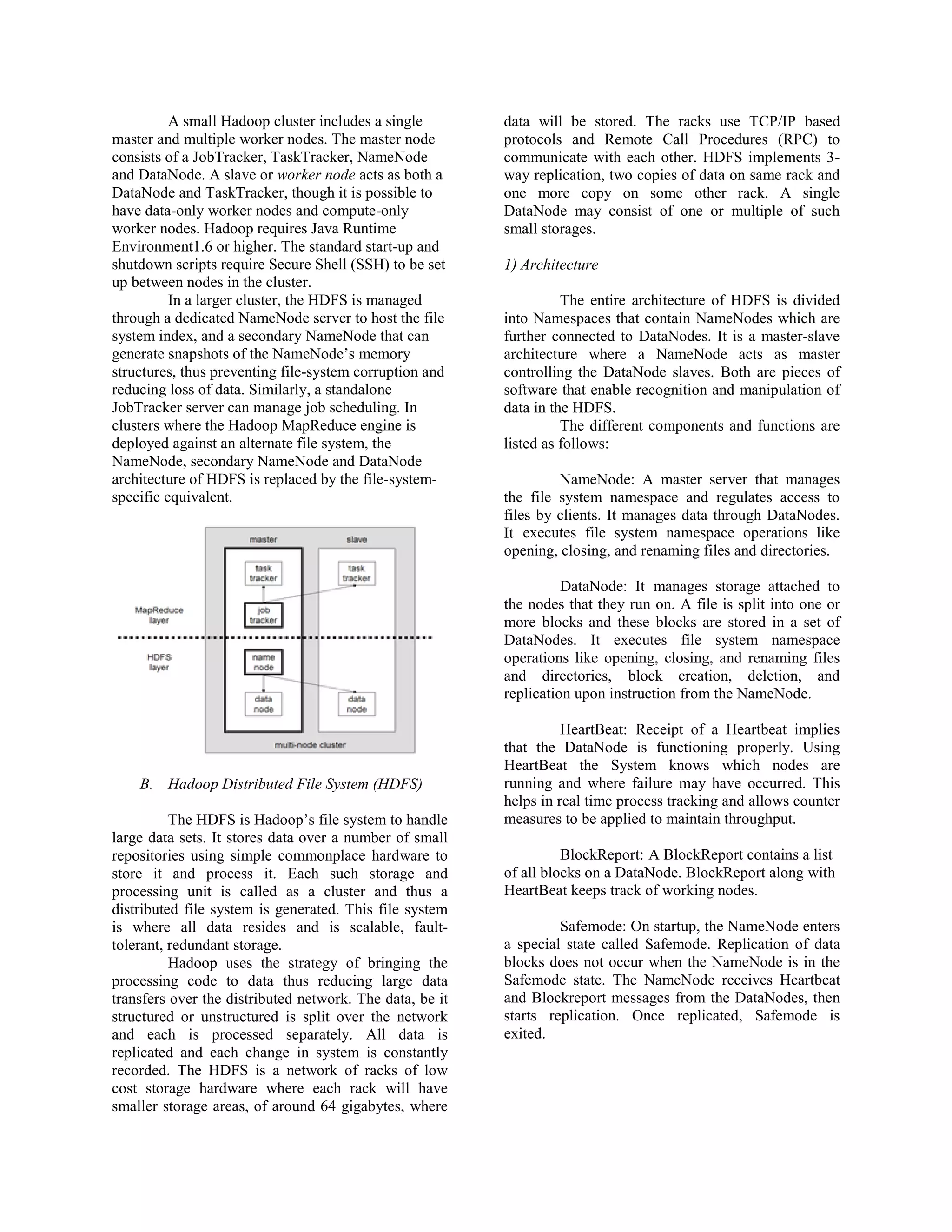 A small Hadoop cluster includes a single
master and multiple worker nodes. The master node
consists of a JobTracker, TaskTracker, NameNode
and DataNode. A slave or worker node acts as both a
DataNode and TaskTracker, though it is possible to
have data-only worker nodes and compute-only
worker nodes. Hadoop requires Java Runtime
Environment1.6 or higher. The standard start-up and
shutdown scripts require Secure Shell (SSH) to be set
up between nodes in the cluster.
In a larger cluster, the HDFS is managed
through a dedicated NameNode server to host the file
system index, and a secondary NameNode that can
generate snapshots of the NameNode’s memory
structures, thus preventing file-system corruption and
reducing loss of data. Similarly, a standalone
JobTracker server can manage job scheduling. In
clusters where the Hadoop MapReduce engine is
deployed against an alternate file system, the
NameNode, secondary NameNode and DataNode
architecture of HDFS is replaced by the file-system-
specific equivalent.
B. Hadoop Distributed File System (HDFS)
The HDFS is Hadoop’s file system to handle
large data sets. It stores data over a number of small
repositories using simple commonplace hardware to
store it and process it. Each such storage and
processing unit is called as a cluster and thus a
distributed file system is generated. This file system
is where all data resides and is scalable, fault-
tolerant, redundant storage.
Hadoop uses the strategy of bringing the
processing code to data thus reducing large data
transfers over the distributed network. The data, be it
structured or unstructured is split over the network
and each is processed separately. All data is
replicated and each change in system is constantly
recorded. The HDFS is a network of racks of low
cost storage hardware where each rack will have
smaller storage areas, of around 64 gigabytes, where
data will be stored. The racks use TCP/IP based
protocols and Remote Call Procedures (RPC) to
communicate with each other. HDFS implements 3-
way replication, two copies of data on same rack and
one more copy on some other rack. A single
DataNode may consist of one or multiple of such
small storages.
1) Architecture
The entire architecture of HDFS is divided
into Namespaces that contain NameNodes which are
further connected to DataNodes. It is a master-slave
architecture where a NameNode acts as master
controlling the DataNode slaves. Both are pieces of
software that enable recognition and manipulation of
data in the HDFS.
The different components and functions are
listed as follows:
NameNode: A master server that manages
the file system namespace and regulates access to
files by clients. It manages data through DataNodes.
It executes file system namespace operations like
opening, closing, and renaming files and directories.
DataNode: It manages storage attached to
the nodes that they run on. A file is split into one or
more blocks and these blocks are stored in a set of
DataNodes. It executes file system namespace
operations like opening, closing, and renaming files
and directories, block creation, deletion, and
replication upon instruction from the NameNode.
HeartBeat: Receipt of a Heartbeat implies
that the DataNode is functioning properly. Using
HeartBeat the System knows which nodes are
running and where failure may have occurred. This
helps in real time process tracking and allows counter
measures to be applied to maintain throughput.
BlockReport: A BlockReport contains a list
of all blocks on a DataNode. BlockReport along with
HeartBeat keeps track of working nodes.
Safemode: On startup, the NameNode enters
a special state called Safemode. Replication of data
blocks does not occur when the NameNode is in the
Safemode state. The NameNode receives Heartbeat
and Blockreport messages from the DataNodes, then
starts replication. Once replicated, Safemode is
exited.
 
