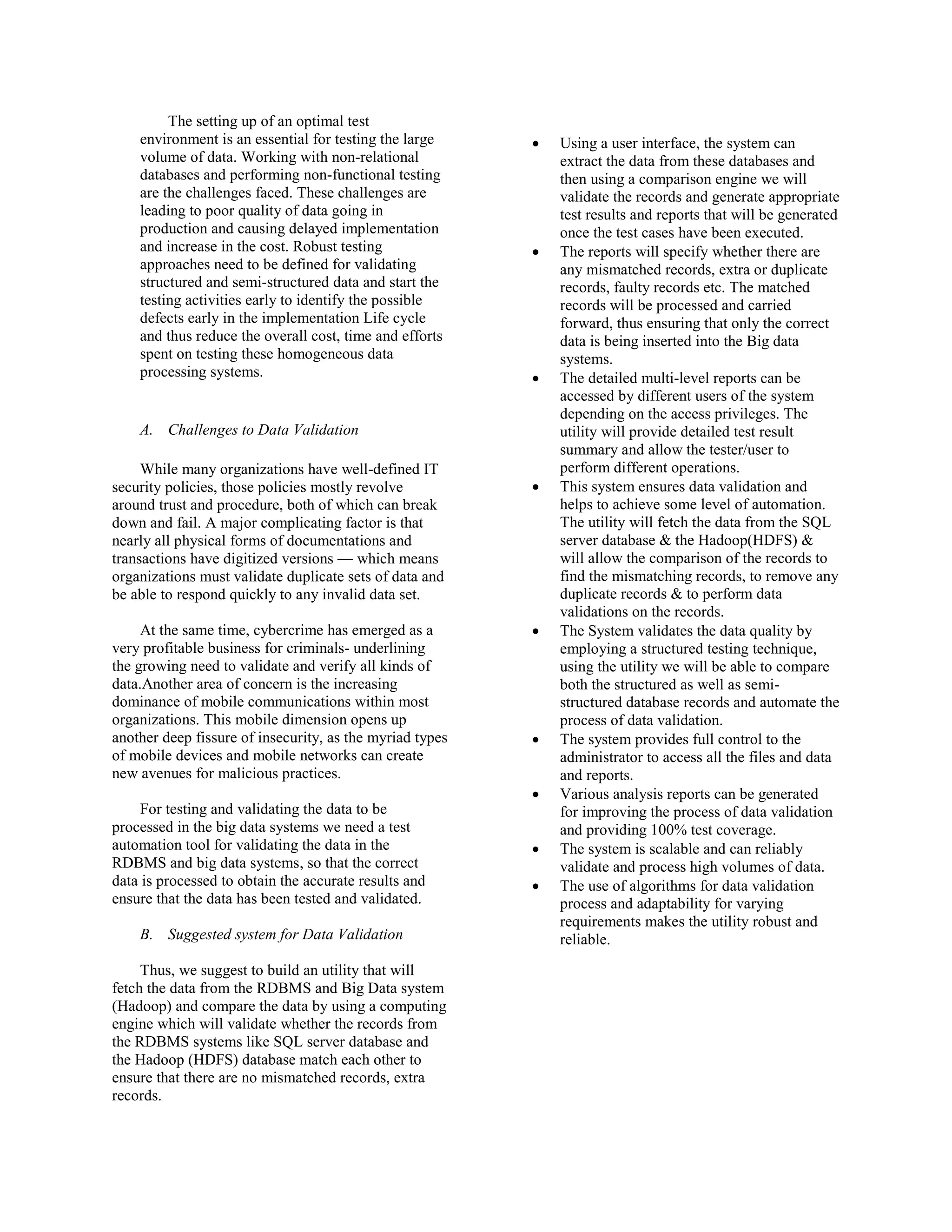 The setting up of an optimal test
environment is an essential for testing the large
volume of data. Working with non-relational
databases and performing non-functional testing
are the challenges faced. These challenges are
leading to poor quality of data going in
production and causing delayed implementation
and increase in the cost. Robust testing
approaches need to be defined for validating
structured and semi-structured data and start the
testing activities early to identify the possible
defects early in the implementation Life cycle
and thus reduce the overall cost, time and efforts
spent on testing these homogeneous data
processing systems.
A. Challenges to Data Validation
While many organizations have well-defined IT
security policies, those policies mostly revolve
around trust and procedure, both of which can break
down and fail. A major complicating factor is that
nearly all physical forms of documentations and
transactions have digitized versions — which means
organizations must validate duplicate sets of data and
be able to respond quickly to any invalid data set.
At the same time, cybercrime has emerged as a
very profitable business for criminals- underlining
the growing need to validate and verify all kinds of
data.Another area of concern is the increasing
dominance of mobile communications within most
organizations. This mobile dimension opens up
another deep fissure of insecurity, as the myriad types
of mobile devices and mobile networks can create
new avenues for malicious practices.
For testing and validating the data to be
processed in the big data systems we need a test
automation tool for validating the data in the
RDBMS and big data systems, so that the correct
data is processed to obtain the accurate results and
ensure that the data has been tested and validated.
B. Suggested system for Data Validation
Thus, we suggest to build an utility that will
fetch the data from the RDBMS and Big Data system
(Hadoop) and compare the data by using a computing
engine which will validate whether the records from
the RDBMS systems like SQL server database and
the Hadoop (HDFS) database match each other to
ensure that there are no mismatched records, extra
records.
• Using a user interface, the system can
extract the data from these databases and
then using a comparison engine we will
validate the records and generate appropriate
test results and reports that will be generated
once the test cases have been executed.
• The reports will specify whether there are
any mismatched records, extra or duplicate
records, faulty records etc. The matched
records will be processed and carried
forward, thus ensuring that only the correct
data is being inserted into the Big data
systems.
• The detailed multi-level reports can be
accessed by different users of the system
depending on the access privileges. The
utility will provide detailed test result
summary and allow the tester/user to
perform different operations.
• This system ensures data validation and
helps to achieve some level of automation.
The utility will fetch the data from the SQL
server database & the Hadoop(HDFS) &
will allow the comparison of the records to
find the mismatching records, to remove any
duplicate records & to perform data
validations on the records.
• The System validates the data quality by
employing a structured testing technique,
using the utility we will be able to compare
both the structured as well as semi-
structured database records and automate the
process of data validation.
• The system provides full control to the
administrator to access all the files and data
and reports.
• Various analysis reports can be generated
for improving the process of data validation
and providing 100% test coverage.
• The system is scalable and can reliably
validate and process high volumes of data.
• The use of algorithms for data validation
process and adaptability for varying
requirements makes the utility robust and
reliable.
 