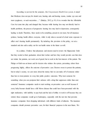 10
According to our text for the semester, Our Unsystematic Health Care system, it stated
that Medicare does not pay for dental care, hearing aids and hearing exams, routine eye care and
most eyeglasses, or such necessities….” (Budrys, 2012, p. 91). It is a wonder that the Affordable
Care Act came into play and changed that, because while hearing loss may not directly lead to
health problems, the process of progressive hearing loss may lead to depression, consequently
leading to death. Therefore, there needs to be something present in not most, but all insurance
policies; hearing health affects everyone, while it only takes a second of a loud noise exposure to
affect one’s hearing health permanently. By including this provision in the policy, we set a
standard and also add a safety net for our health status in the future as well.
As a culture, I believe that physicians and doctors need to review the Hippocratic Oath
that they recited at their graduation about their techne and how they would provide care that does
not violate the patients, not work out of greed, but to work in the best interest of the patient. The
Pledge or Oath was an honor and for doctors who violates the system, preventing others from
progressing highly, affects the outcome of preventive care. Doctors swore to protect the patients,
but in today’s society, we care more about the money that we can make off of someone rather
than how to treat patients in a way that yields positive outcomes. Why treat someone for
something when you can postpone their sickness with a drug that suppresses rather than cure
someone? Insurance companies needs to start working on preventive care as well because if
every baby boomer should have a full blown disease that could have been prevented with the
right medication, with inability to pay back and the lack of ability to work it off because they are
retired, these companies would go in bankruptcy, especially with the new law that prevents
insurance companies from dropping individuals with different kinds of ailments. The insurance
companies should promote preventive care, for their financial purposes in the near future. We
 