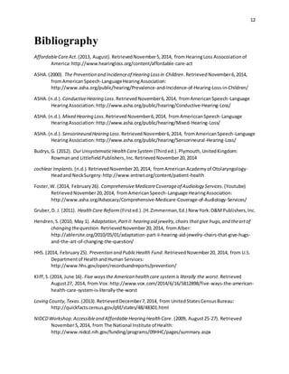 12
Bibliography
AffordableCareAct.(2013, August). RetrievedNovember5,2014, fromHearingLoss Assocoiationof
America:http://www.hearingloss.org/content/affordable-care-act
ASHA.(2000). The Prevention and Incidenceof Hearing Lossin Children.RetrievedNovember6,2014,
fromAmericanSpeech-LanguageHearingAssociation:
http://www.asha.org/public/hearing/Prevalence-and-Incidence-of-Hearing-Loss-in-Children/
ASHA.(n.d.). ConductiveHearing Loss.RetrievedNovember6,2014, fromAmericanSpeech-Language
HearingAssociation:http://www.asha.org/public/hearing/Conductive-Hearing-Loss/
ASHA.(n.d.). Mixed Hearing Loss.RetrievedNovember6,2014, fromAmericcanSpeech-Language
HearingAssociation:http://www.asha.org/public/hearing/Mixed-Hearing-Loss/
ASHA.(n.d.). SensorineuralHearing Loss.RetrievedNovember6,2014, fromAmericanSpeech-Language
HearingAssociation:http://www.asha.org/public/hearing/Sensorineural-Hearing-Loss/
Budrys,G. (2012). OurUnsystematicHealth CareSystem (Thirded.).Plymouth,UnitedKingdom:
Rowmanand LittlefieldPublishers,Inc.RetrievedNovember20,2014
cochlear Implants.(n.d.).RetrievedNovember20,2014, fromAmericanAcademyof Otolaryngology-
Headand NeckSurgery:http://www.entnet.org/content/patient-health
Foster,W. (2014, February26). ComprehensiveMedicareCoverageof Audiology Services.(Youtube)
RetrievedNovember20,2014, fromAmericanSpeech-Language HearingAssociation:
http://www.asha.org/Advocacy/Comprehensive-Medicare-Coverage-of-Audiology-Services/
Gruber,D. J. (2011). HealthCare Reform (Firsted.).(H.Zimmerman,Ed.) New York:D&MPublishers,Inc.
Hendren,S.(2010, May 1). Adaptation,PartII:hearing aid jewelry,chairs thatgive hugs,and theartof
changing thequestion. RetrievedNovember20,2014, fromAlber:
http://ablersite.org/2010/05/01/adaptation-part-ii-hearing-aid-jewelry-chairs-that-give-hugs-
and-the-art-of-changing-the-question/
HHS. (2014, February25). Prevention and PublicHealth Fund.RetrievedNovember20, 2014, from U.S.
Departmentof HealthandHuman Services:
http://www.hhs.gov/open/recordsandreports/prevention/
Kliff,S.(2014, June 16). Five waysthe American health care systemis literally the worst.Retrieved
August27, 2014, from Vox:http://www.vox.com/2014/6/16/5812898/five-ways-the-american-
health-care-system-is-literally-the-worst
Loving County,Texas.(2013).RetrievedDecember7,2014, from UnitedStatesCensusBureau:
http://quickfacts.census.gov/qfd/states/48/48301.html
NIDCDWorkshop:Accessibleand AffordableHearing Health Care. (2009, August25-27). Retrieved
November5,2014, from The National Institute of Health:
http://www.nidcd.nih.gov/funding/programs/09HHC/pages/summary.aspx
 