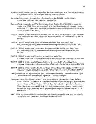 13
NIHSeniorHealth:Hearing Loss.(2012, December).Retrieved November5,2014, fromNIHSeniorHealth:
http://nihseniorhealth.gov/hearingloss/hearinglossdefined/01.html
Preventivehealthservices foradults.(n.d.).RetrievedNovember20, 2014, from HealthCare:
https://www.healthcare.gov/preventive-care-benefits/
Research Needsin Accessibleand AffordableHearing Health Carefor AdultsWith Mild to Moderate
Hearing Loss. (2014). RetrievedNovember5,2014, fromAmericanSpeech-Language Hearing
Association:http://www.asha.org/aud/Articles/Research-Needs-in-Accessible-and-Affordable-
Hearing-Health-Care-for-Adults/
Staff,M. C. (2014). Hearing Aids: Howto choosetheright one.RetrievedNovember5,2014, fromMayo
Clinic:http://www.mayoclinic.org/diseases-conditions/hearing-loss/in-depth/hearing-aids/art-
20044116
Staff,M. C. (2014). Hearing Loss Causes.RetrievedNovember5,2014, from Mayo Clinic:
http://www.mayoclinic.org/diseases-conditions/hearing-loss/basics/causes/con-20027684
Staff,M. C. (2014). Hearing Loss Complications.RetrievedNovember5,2014, fromMayo Clinic:
http://www.mayoclinic.org/diseases-conditions/hearing-loss/basics/complications/con-
20027684
Staff,M. C. (2014). Hearing Loss Prevention.RetrievedfromMayoClinic:
http://www.mayoclinic.org/diseases-conditions/hearing-loss/basics/prevention/con-20027684
Staff,M. C. (2014). Hearing Loss Risk Factors.RetrievedNovember5,2014, fromMayo Clinic:
http://www.mayoclinic.org/diseases-conditions/hearing-loss/basics/risk-factors/con-20027684
Staff,M. C. (2014). Hearing Loss Treatmentsand Drugs.RetrievedNovember5,2014, fromMayo Clinic:
http://www.mayoclinic.org/diseases-conditions/hearing-loss/basics/treatment/con-20027684
The AffordableCareAct:Beforeand After.(n.d.).RetrievedNovember20, 2014, from Medicare Rights
Center:http://www.medicarerights.org/pdf/2012-aca-fact-sheet.pdf
Tsung-Mei Cheng,Ching-ChuanYeh,SallyC.Pipes,Danielle Martin,JakobKjellberg,DavidHogberg,
VictorG. Rodwin.(2014, March 11). SubcommitteeonPrimaryHealthandAging. Subcommittee
Hearing - Access and Cost:Whatthe USHealth Care SystemCan Learn fromOther Countries.
Dirksen.RetrievedNovember20,2014, fromUS Senate CommiteeonHealth,Education.Labor
and Pensions:http://www.help.senate.gov/hearings/hearing/?id=8acab996-5056-a032-522e-
e39ca45fcfbe
WHO. (2014). Prevention of blindnessand deafness.RetrievedNovember20, 2014, from WorldHealth
Organization:http://www.who.int/pbd/deafness/estimates/en/
 