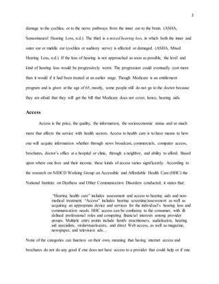2
damage to the cochlea, or to the nerve pathways from the inner ear to the brain. (ASHA,
Sensorineural Hearing Loss, n.d.). The third is a mixed hearing loss, in which both the inner and
outer ear or middle ear (cochlea or auditory nerve) is affected or damaged. (ASHA, Mixed
Hearing Loss, n.d.). If the loss of hearing is not approached as soon as possible, the level and
kind of hearing loss would be progressively worst. The progression could eventually cost more
than it would if it had been treated at an earlier stage. Though Medicare is an entitlement
program and is given at the age of 65, mostly, some people still do not go to the doctor because
they are afraid that they will get the bill that Medicare does not cover, hence, hearing aids.
Access
Access is the price, the quality, the information, the socioeconomic status and so much
more that affects the service with health sectors. Access to health care is to have means to how
one will acquire information whether through news broadcast, commercials, computer access,
brochures, doctor’s office at a hospital or clinic, through a neighbor, and ability to afford. Based
upon where one lives and their income, these kinds of access varies significantly. According to
the research on NIDCD Working Group on Accessible and Affordable Health Care (HHC) the
National Institute on Deafness and Other Communication Disorders conducted, it states that:
“Hearing health care” includes assessment and access to hearing aids and non-
medical treatment. “Access” includes hearing screening/assessment as well as
acquiring an appropriate device and services for the individual’s hearing loss and
communication needs. HHC access can be confusing to the consumer, with ill-
defined professional roles and competing financial interests among provider
groups. Multiple entry points include family practitioners, audiologists, hearing
aid specialists, otolaryngologists, and direct Web access, as well as magazine,
newspaper, and television ads…
None of the categories can function on their own, meaning that having internet access and
brochures do not do any good if one does not have access to a provider that could help or if one
 