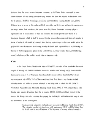 3
does not have the money or any insurance coverage. In the United States compared to many
other countries, we are among one of the only nations that does not provide an all-around care
for its citizens. (NIDCD Workshop: Accessible and Affordable Hearing Health Care, 2009).
Citizens have to go out to the market and find a provider and if they do not have the means or an
exchange within their proximity, the blame is on the citizens. Insurance coverage plays a
significant role in accessibility. If there are locations that would provide care that is in a
travelable distance, which in itself is access, then the access of coverage and financial security in
terms of paying it off would be covered. Also, having a place to go to check on health where the
population is not in millions, like Loving County in Texas with a population of 95, recording to
be one of the least populated places in the United State. (Loving County, Texas, 2013) Having
some kind of access like a clinic would play an important role.
Cost
In the United States, between the ages of 65 and 75, one third of the population has some
degree of hearing loss, but 80% of those who could benefit from hearing aid(s), do not receive
them due to cost; 35 % of Americans have household income of less than $35,000, with an
unemployment rate of 9%; 76 % of them mentioned that their finances are barriers to their
adoption to the aid, while 64 percent admitted to not being able to afford the aid. (NIDCD
Workshop: Accessible and Affordable Hearing Health Care, 2009). If 70 % of individuals with
hearing aids requires 2 heating, then that is roughly $4,000-$6,000 out of their pocket for the
device; the fittings and other coverage like paying the Audiologist and maintenance may or may
not be included in the overall price.
Socioeconomic disparities in health care also exist in Hearing Health Care (HHC).
The estimated number of Americans with underserved HHC could be higher than
for health care in general because of the high cost of hearing aids and complex
 