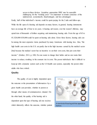 4
access to these devices. Acquiring appropriate HHC may be especially
challenging for the “working poor.” It is important to remain conscious of the
underserved, economically disadvantaged, and less advantaged.
Easily, half of that individual’s income could be spent paying for the 2 aids and follow-ups.
While the life span of a hearing aid depends on many factors, in general, hearing instruments
have an average life of four to six years. A hearing aid wearer, over the wearer’s lifetime, may
spend tens of thousands of dollars acquiring and maintaining hearing aids. From the age of 65 to
85, $20,000-$30,000 could be spent on hearing aids alone. Given these factors, hearing aids can
be among the most expensive items purchased by many Americans with hearing loss. Also, “the
high health care costs in the U.S. are partly due to the high incomes earned by the medical sector
[but] because the medical sector has no incentive to cut their own costs, that just costs their
income.” (Gruber, 2011, p. 100). No one wants to change their habits and no one wants their
income to reduce, resulting in the constant rise in costs. The poorer individuals find it difficult to
keep up with a dynamic system such as the U.S health care system, especially the poorer older
adults who have retired.
Quality
The quality of care is highly dependent upon
the outcome or the presentation of information by a
given health care provider, whether in person or
through other means of communication channel. On
the other hand, the quality of the hearing aid is
dependent upon the type of hearing aid one receives
which inherently affects the outcome, whether patient
A new kindof hearingaidthat appealsto
fashion.
 