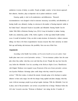 5
satisfaction in terms of clarity or comfort. People are highly sensitive to how doctors approach
their ailments, therefore, plays an important role in patient satisfaction overall.
Ensuring quality is vital in all considerations and deliberations. “Research
recommendations were designed to lead to outcomes increasing accessibility and affordability of
hearing health care, ultimately leading to a decrease in the number of hearing-impaired adults in
the United States”. (Research Needs in Accessible and Affordable Hearing Health Care for
Adults With Mild to Moderate Hearing Loss, 2014). It may be beneficial to initiate hearing
health care, maintaining quality of life, before cognitive or other age-related health declines
occur. It would be beneficial if they are able to make decisions for themselves without someone
talking over them or for them at appointments because everyone likes their autonomy no matter
their age and hearing aids increases this possibility from one area of their lives.
Arguments
According to the Health Care website, on Preventive health services for adults, “most
health plans must cover a set of preventive services…” No two insurance policies have the same
plan where they outline what they cover and what they do not. Though this may have been the
case, before the Affordable Care Act, according to the Medicare Rights Center, “Beneficiaries
with Original Medicare were required to pay 20 percent of the cost of most preventive services
out of pocket. Medicare Advantage plans could charge what they wanted for preventive
services.” With this in place, it reduced the amount of people going in for checkups to capture
ailments in there early stages, but with the charges being applied and plans charging what they
want, it did not encourage people to go and get regular checkups. With the Affordable Care Act
in place, most of the preventative care services are provided free of charge. Medicare before the
ACA also “covered a one-time ‘Welcome to Medicare’ visit during the first 12 months of
 