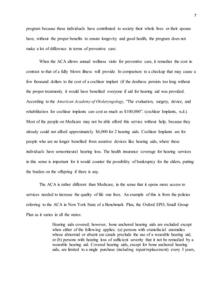 7
program because these individuals have contributed to society their whole lives or their spouse
have, without the proper benefits to ensure longevity and good health, the program does not
make a lot of difference in terms of preventive care.
When the ACA allows annual wellness visits for preventive care, it remedies the cost in
contrast to that of a fully blown illness will provide. In comparison to a checkup that may cause a
few thousand dollars to the cost of a cochlear implant (if the deafness persists too long without
the proper treatment), it would have benefited everyone if aid for hearing aid was provided.
According to the American Academy of Otolaryngology, “The evaluation, surgery, device, and
rehabilitation for cochlear implants can cost as much as $100,000”. (cochlear Implants, n.d.).
Most of the people on Medicare may not be able afford this service without help, because they
already could not afford approximately $6,000 for 2 hearing aids. Cochlear Implants are for
people who are no longer benefited from assistive devices like hearing aids, where these
individuals have sensorineural hearing loss. The health insurance coverage for hearing services
in this sense is important for it would counter the possibility of bankruptcy for the elders, putting
the burden on the offspring if there is any.
The ACA is rather different than Medicare, in the sense that it opens more access to
services needed to increase the quality of life one lives. An example of this is from the policies
referring to the ACA in New York State of a Benchmark Plan, the Oxford EPO, Small Group
Plan as it varies in all the states:
Hearing aids covered; however, bone anchored hearing aids are excluded except
when either of the following applies: (a) persons with craniofacial anomalies
whose abnormal or absent ear canals preclude the use of a wearable hearing aid,
or (b) persons with hearing loss of sufficient severity that it not be remedied by a
wearable hearing aid. Covered hearing aids, except for bone anchored hearing
aids, are limited to a single purchase (including repair/replacement) every 3 years,
 