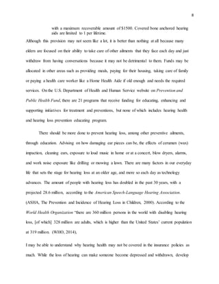 8
with a maximum recoverable amount of $1500. Covered bone anchored hearing
aids are limited to 1 per lifetime.
Although this provision may not seem like a lot, it is better than nothing at all because many
elders are focused on their ability to take care of other ailments that they face each day and just
withdraw from having conversations because it may not be detrimental to them. Funds may be
allocated in other areas such as providing meals, paying for their housing, taking care of family
or paying a health care worker like a Home Health Aide if old enough and needs the required
services. On the U.S. Department of Health and Human Service website on Prevention and
Public Health Fund, there are 21 programs that receive funding for educating, enhancing and
supporting initiatives for treatment and preventions, but none of which includes hearing health
and hearing loss prevention educating program.
There should be more done to prevent hearing loss, among other preventive ailments,
through education. Advising on how damaging ear pieces can be, the effects of cerumen (wax)
impaction, cleaning ears, exposure to loud music in home or at a concert, blow dryers, alarms,
and work noise exposure like drilling or mowing a lawn. There are many factors in our everyday
life that sets the stage for hearing loss at an older age, and more so each day as technology
advances. The amount of people with hearing loss has doubled in the past 30 years, with a
projected 28.6 million, according to the American Speech-Language Hearing Association.
(ASHA, The Prevention and Incidence of Hearing Loss in Children, 2000). According to the
World Health Organization “there are 360 million persons in the world with disabling hearing
loss, [of which] 328 million are adults, which is higher than the United States’ current population
at 319 million. (WHO, 2014),
I may be able to understand why hearing health may not be covered in the insurance policies as
much. While the loss of hearing can make someone become depressed and withdrawn, develop
 