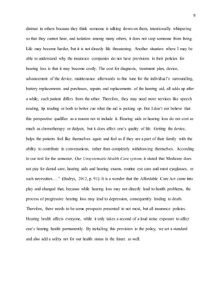 9
distrust in others because they think someone is talking down on them, intentionally whispering
so that they cannot hear, and isolation among many others, it does not stop someone from living.
Life may become harder, but it is not directly life threatening. Another situation where I may be
able to understand why the insurance companies do not have provisions in their policies for
hearing loss is that it may become costly. The cost for diagnosis, treatment plan, device,
advancement of the device, maintenance afterwards to fine tune for the individual’s surrounding,
battery replacements and purchases, repairs and replacements of the hearing aid, all adds up after
a while; each patient differs from the other. Therefore, they may need more services like speech
reading, lip reading or both to better cue what the aid is picking up. But I don’t not believe that
this perspective qualifies as a reason not to include it. Hearing aids or hearing loss do not cost as
much as chemotherapy or dialysis, but it does affect one’s quality of life. Getting the device,
helps the patients feel like themselves again and feel as if they are a part of their family with the
ability to contribute in conversations, rather than completely withdrawing themselves. According
to our text for the semester, Our Unsystematic Health Care system, it stated that Medicare does
not pay for dental care, hearing aids and hearing exams, routine eye care and most eyeglasses, or
such necessities….” (Budrys, 2012, p. 91). It is a wonder that the Affordable Care Act came into
play and changed that, because while hearing loss may not directly lead to health problems, the
process of progressive hearing loss may lead to depression, consequently leading to death.
Therefore, there needs to be some prospects presented in not most, but all insurance policies.
Hearing health affects everyone, while it only takes a second of a loud noise exposure to affect
one’s hearing health permanently. By including this provision in the policy, we set a standard
and also add a safety net for our health status in the future as well.
 
