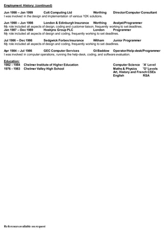 Referencesavailable on request
Employment History: (continued)
Jun 1998 – Jan 1999 Colt Computing Ltd Worthing Director/Computer Consultant
I was involved in the design and implementation of various Y2K solutions.
Jun 1990 – Jun 1998 London & Edinburgh Insurance Worthing Analyst/Programmer
My role included all aspects of design, coding and customer liaison, frequently working to set deadlines.
Jan 1987 – Dec 1989 Hoskyns Group PLC London Programmer
My role included all aspects of design and coding, frequently working to set deadlines.
Jul 1986 – Dec 1986 Sedgwick Forbes Insurance Witham Junior Programmer
My role included all aspects of design and coding, frequently working to set deadlines.
Apr 1984 – Jul 1986 GEC Computer Services Gt Baddow Operator/Help-desk/Programmer
I was involved in computer operations, running the help-desk, coding, and software evaluation.
Education:
1982 - 1984 Chelmer Institute of Higher Education Computer Science 'A' Level
1976 - 1983 Chelmer Valley High School Maths & Physics 'O' Levels
Art, History and French CSEs
English RSA
 
