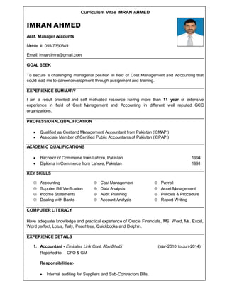 Curriculum Vitae IMRAN AHMED
IMRAN AHMED
Asst. Manager Accounts
Mobile #: 055-7350349
Email: imran.imra@gmail.com
GOAL SEEK
To secure a challenging managerial position in field of Cost Management and Accounting that
could lead me to career development through assignment and training.
EXPERIENCE SUMMARY
I am a result oriented and self motivated resource having more than 11 year of extensive
experience in field of Cost Management and Accounting in different well reputed GCC
organizations.
PROFESSIONAL QUALIFICATION
 Qualified as Cost and Management Accountant from Pakistan (ICMAP.)
 Associate Member of Certified Public Accountants of Pakistan (ICPAP.)
ACADEMIC QUALIFICATIONS
 Bachelor of Commerce from Lahore, Pakistan 1994
 Diploma in Commerce from Lahore, Pakistan 1991
KEY SKILLS
 Accounting  Cost Management  Payroll
 Supplier Bill Verification  Data Analysis  Asset Management
 Income Statements  Audit Planning  Policies & Procedure
 Dealing with Banks  Account Analysis  Report Writing
COMPUTER LITERACY
Have adequate knowledge and practical experience of Oracle Financials, MS. Word, Ms. Excel,
Word perfect, Lotus, Tally, Peachtree, Quickbooks and Dolphin.
EXPERIENCE DETAILS
1. Accountant - Emirates Link Cont. Abu Dhabi (Mar-2010 to Jun-2014)
Reported to: CFO & GM
Responsibilities:-
 Internal auditing for Suppliers and Sub-Contractors Bills.
 