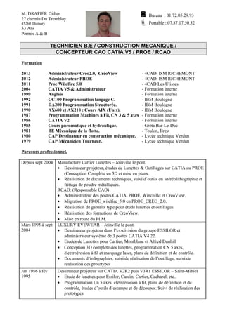 M. DRAPIER Didier 
27 chemin Du Trembloy 
45260 Thimory 
53 Ans 
Permis A & B 
 Bureau : 01.72.05.29.93 
 Portable : 07.87.07.50.32 
TECHNICIEN B.E / CONSTRUCTION MECANIQUE / 
CONCEPTEUR CAO CATIA V5 / PROE / RCAO 
Formation 
2013 Administrateur Créo2.0, CréoView - 4CAD, ISM RICHEMONT 
2012 Administrateur PROE - 4CAD, ISM RICHEMONT 
2011 Proe Wildfire 5.0 - 4CAD Les Ulisses 
2004 CATIA V5 & Administrateur - Formation interne 
1999 Anglais - Formation interne 
1992 CC100 Programmation langage C. - IBM Boulogne 
1991 DA200 Programmation Structurée. - IBM Boulogne 
1990 AX600 et AX210 : Cours AIX (Unix). - IBM Boulogne 
1987 Programmation Machines à Fil, CN 3 & 5 axes - Formation interne 
1986 CATIA V2 - Formation interne 
1985 Cours pneumatique et hydraulique. - Gréta Bar-Le-Duc 
1981 BE Mécanique de la flotte. - Toulon, Brest 
1980 CAP Dessinateur en construction mécanique. - Lycée technique Verdun 
1979 CAP Mécanicien Tourneur. - Lycée technique Verdun 
Parcours professionnel. 
Depuis sept 2004 Manufacture Cartier Lunettes – Joinville le pont. 
· Dessinateur projeteur, études de Lunettes & Outillages sur CATIA ou PROE 
(Conception Complète en 3D et mise en plans. 
· Réalisation de documents techniques, suivi d’outils en stéréolithographie et 
frittage de poudre métalliques. 
RCAO: (Responsable CAO) 
· Administrateur des postes CATIA, PROE, Winchilld et CréoView. 
· Migration de PROE_wildfire_5.0 en PROE_CREO_2.0. 
· Réalisation de gabarits type pour étude lunettes et outillages. 
· Réalisation des formations de CreoView. 
· Mise en route du PLM. 
Mars 1995 à sept 
2004 
LUXURY EYEWEAR – Joinville le pont. 
· Dessinateur projeteur dans l’ex-division du groupe ESSILOR et 
administrateur système de 3 postes CATIA V4.22. 
· Etudes de Lunettes pour Cartier, Montblanc et Alfred Dunhill 
· Conception 3D complète des lunettes, programmation CN 5 axes, 
électroérosion à fil et marquage laser, plans de définition et de contrôle. 
· Documents d’infographies, suivi de réalisation de l’outillage, suivi de 
réalisation des prototypes 
Jan 1986 à fév 
1995 
Dessinateur projeteur sur CATIA V2R2 puis V3R1 ESSILOR – Saint-Mihiel 
· Etude de lunettes pour Essilor, Cardin, Cartier, Cacharel, etc.. 
· Programmation Cn 5 axes, élètroérosion à fil, plans de définition et de 
contrôle, études d’outils d’estampe et de découpes. Suivi de réalisation des 
prototypes 
 