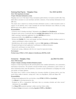Dazhong Dian Ping Inc – Shanghai, China Nov 2013-Jul 2014
Role: Web Application developer
Project: Merchant information system
Dianping.com is one of the largest living consumption guide websites. Its business model is like Yelp,
which allows customers to score merchants and write comments. It has merchant information of over
200 cities.
The project was to improve its existing merchant information system, to make merchants easier to
register on the platform, and to make managing the merchant information more efficient, by using
RESTful web service, jQuery 2 and Backbone.js.
Responsibilities
• Created a new UI showing merchants' information using jQuery 2 and Backbone.js.
• Designed a web service to work with data from multiple data sources like file system and database.
• Built a merchant registration application by using RESTful web service.
• Implemented API to fetch JSON data via AJAX request.
• Worked with MySQL 5 to store and manage merchant information, optimize database queries to
improve performance, reduce response time.
• Identified areas with security vulnerability to prevent SQL injection and XSS attacks.
• Designed and improved web application's performance on different browsers.
• Improved its performance on smart device.
• Include unit testing, collaborate with the test-teams for regression testing.
Environment
Fedora Linux, HTML 5, CSS 3, jQuery 2, Backbone.js, RESTful, AJAX
Gewara Inc – Shanghai, China Jan 2012-Oct 2013
Role: PHP developer
Project: Cinema screening schedule information project
Gewara is a China-based domestic life network platform that combines information, user communities,
and business interactions. The network currently includes movies, performances, sports venues, as
well as information about other life platforms. Customers can get information on shopping very easily
and quickly on Gewara platform.
The project was to build a system showing the screening schedules of cinemas and let users buy
movie tickets online in advance, saving users’ time, by using jQuery, AJAX and Alipay API.
Responsibilities
• Designed and implemented the user interface using HTML 5, CSS 3 and JavaScript.
• Use jQuery 1 to develop interactive site.
• Designed an API to communicate third-party data on screening schedule and other movies'
information by using AJAX.
• Use Alipay API as payment gateway to allow users buy tickets online.
• Configured Linux environment, including Apache 2, PHP5 and MySQL 5.
 