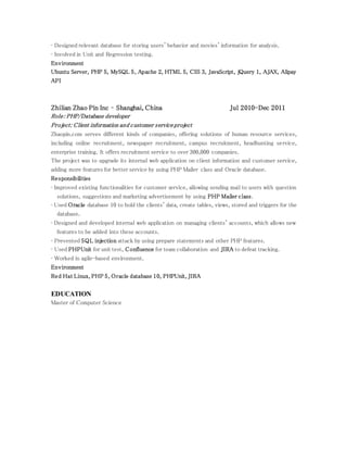 • Designed relevant database for storing users' behavior and movies' information for analysis.
• Involved in Unit and Regression testing.
Environment
Ubuntu Server, PHP 5, MySQL 5, Apache 2, HTML 5, CSS 3, JavaScript, jQuery 1, AJAX, Alipay
API
Zhilian Zhao Pin Inc – Shanghai, China Jul 2010-Dec 2011
Role: PHP/Database developer
Project: Client information and customer service project
Zhaopin.com serves different kinds of companies, offering solutions of human resource services,
including online recruitment, newspaper recruitment, campus recruitment, headhunting service,
enterprise training. It offers recruitment service to over 300,000 companies.
The project was to upgrade its internal web application on client information and customer service,
adding more features for better service by using PHP Mailer class and Oracle database.
Responsibilities
• Improved existing functionalities for customer service, allowing sending mail to users with question
solutions, suggestions and marketing advertisement by using PHP Mailer class.
• Used Oracle database 10 to hold the clients' data, create tables, views, stored and triggers for the
database.
• Designed and developed internal web application on managing clients' accounts, which allows new
features to be added into these accounts.
• Prevented SQL injection attack by using prepare statements and other PHP features.
• Used PHPUnit for unit test, Confluence for team collaboration and JIRA to defeat tracking.
• Worked in agile-based environment.
Environment
Red Hat Linux, PHP 5, Oracle database 10, PHPUnit, JIRA
EDUCATION
Master of Computer Science
 