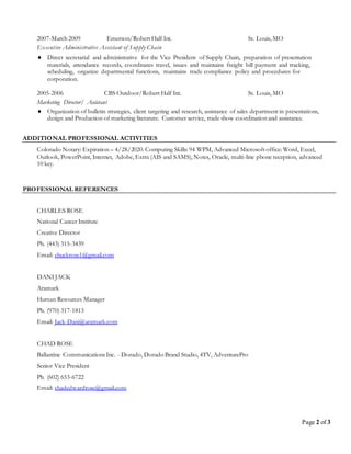 Page 2 of 3
2007-March 2009 Emerson/Robert Half Int. St. Louis, MO
Executive Administrative Assistant of Supply Chain
 Direct secretarial and administrative for the Vice President of Supply Chain, preparation of presentation
materials, attendance records, coordinates travel, issues and maintains freight bill payment and tracking,
scheduling, organize departmental functions, maintains trade compliance policy and procedures for
corporation.
2005-2006 CBS Outdoor/Robert Half Int. St. Louis, MO
Marketing Director/ Assistant
 Organization of bulletin strategies, client targeting and research, assistance of sales department in presentations,
design and Production of marketing literature. Customer service, trade show coordination and assistance.
ADDITIONAL PROFESSIONAL ACTIVITIES
Colorado Notary: Expiration – 4/28/2020. Computing Skills: 94 WPM, Advanced Microsoft office: Word, Excel,
Outlook, PowerPoint, Internet, Adobe, Extra (AIS and SAMS), Notes, Oracle, multi-line phone reception, advanced
10 key.
PROFESSIONAL REFERENCES
CHARLES ROSE
National Cancer Institute
Creative Director
Ph. (443) 315-3439
Email: chuckrose1@gmail.com
DANI JACK
Aramark
Human Resources Manager
Ph. (970) 317-1813
Email: Jack-Dani@aramark.com
CHAD ROSE
Ballantine Communications Inc. - Dorado, Dorado Brand Studio, 4TV, AdventurePro
Senior Vice President
Ph. (602) 653-6722
Email: chadedwardrose@gmail.com
 