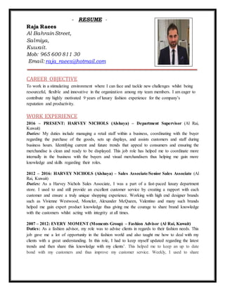 - RESUME -
Raja Raees
Al Bahrain Street,
Salmiya,
Kuwait.
Mob: 965 600 811 30
Email: raja_raees@hotmail.com
CAREER OBJECTIVE
To work in a stimulating environment where I can face and tackle new challenges whilst being
resourceful, flexible and innovative in the organization among my team members. I am eager to
contribute my highly motivated 9 years of luxury fashion experience for the company’s
reputation and productivity.
WORK EXPERIENCE
2016 – PRESENT: HARVEY NICHOLS (Alshaya) – Department Supervisor (Al Rai,
Kuwait)
Duties: My duties include managing a retail staff within a business, coordinating with the buyer
regarding the purchase of the goods, sets up displays, and assists customers and staff during
business hours. Identifying current and future trends that appeal to consumers and ensuring the
merchandise is clean and ready to be displayed. This job role has helped me to coordinate more
internally in the business with the buyers and visual merchandisers thus helping me gain more
knowledge and skills regarding their roles.
2012 – 2016: HARVEY NICHOLS (Alshaya) – Sales Associate/Senior Sales Associate (Al
Rai, Kuwait)
Duties: As a Harvey Nichols Sales Associate, I was a part of a fast-paced luxury department
store. I used to and still provide an excellent customer service by creating a rapport with each
customer and ensure a truly unique shopping experience. Working with high end designer brands
such as Vivienne Westwood, Moncler, Alexander McQueen, Valentino and many such brands
helped me gain expert product knowledge thus giving me the courage to share brand knowledge
with the customers whilst acting with integrity at all times.
2007 – 2012: EVERY MOMENT (Moments Group) – Fashion Advisor (Al Rai, Kuwait)
Duties: As a fashion advisor, my role was to advise clients in regards to their fashion needs. This
job gave me a lot of opportunity in the fashion world and also taught me how to deal with my
clients with a great understanding. In this role, I had to keep myself updated regarding the latest
trends and then share this knowledge with my clients’. This helped me to keep an up to date
bond with my customers and thus improve my customer service. Weekly, I used to share
 