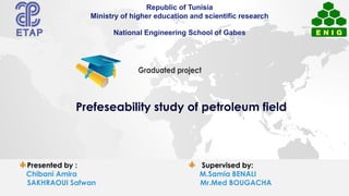 Presented by : Supervised by:
Chibani Amira M.Samia BENALI
SAKHRAOUI Safwan Mr.Med BOUGACHA
Republic of Tunisia
Ministry of higher education and scientific research
National Engineering School of Gabes
Prefeseability study of petroleum field
 