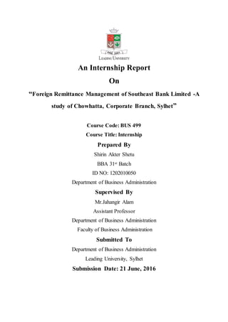 An Internship Report
On
“Foreign Remittance Management of Southeast Bank Limited -A
study of Chowhatta, Corporate Branch, Sylhet”
Course Code: BUS 499
Course Title: Internship
Prepared By
Shirin Akter Shetu
BBA 31st Batch
ID NO: 1202010050
Department of Business Administration
Supervised By
Mr.Jahangir Alam
Assistant Professor
Department of Business Administration
Faculty of Business Administration
Submitted To
Department of Business Administration
Leading University, Sylhet
Submission Date: 21 June, 2016
 