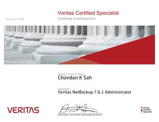 Veritas Certified Specialist
Certificate of Achievement
Veritas is proud to award
Designation
__________________________________________________
David Gregory:: Vice President, Technical Sales and Services
Chandan K Sah
Veritas NetBackup 7.6.1 Administrator
January 14, 2016
 