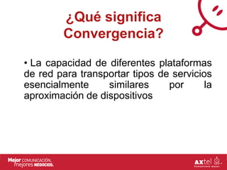 ¿Qué significa
         Convergencia?

• La capacidad de diferentes plataformas
de red para transportar tipos de servicios
esencialmente     similares     por      la
aproximación de dispositivos
 