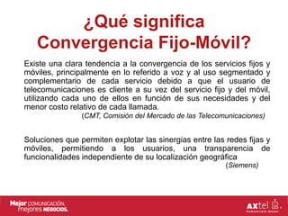 ¿Qué significa
   Convergencia Fijo-Móvil?
Existe una clara tendencia a la convergencia de los servicios fijos y
móviles, principalmente en lo referido a voz y al uso segmentado y
complementario de cada servicio debido a que el usuario de
telecomunicaciones es cliente a su vez del servicio fijo y del móvil,
utilizando cada uno de ellos en función de sus necesidades y del
menor costo relativo de cada llamada.
                (CMT, Comisión del Mercado de las Telecomunicaciones)


Soluciones que permiten explotar las sinergias entre las redes fijas y
móviles, permitiendo a los usuarios, una transparencia de
funcionalidades independiente de su localización geográfica
                                                         (Siemens)
 