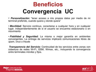 Beneficios
             Convergencia UC
• Personalización: “tener acceso a mis propios datos por medio de mi
terminal preferido, cuando quiera y donde quiera”

• Movilidad: Servicio continuo, conectarse a cualquier hora y en cualquier
lugar, independientemente de si el usuario se encuentra estacionario o en
movimiento

• Fiabilidad y Seguridad: La misma o mejor garantía en ambientes
convergentes. La entrega de servicios implicará comunicaciones libres de
spam, virus o fraude

 Transparencia del Servicio: Continuidad de los servicios entre zonas con
cobertura de redes Wi-Fi, GSM, Wimax, etc., incluyendo la convergencia
entre terminales móviles y fijos.
 