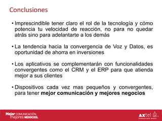 Conclusiones
• Imprescindible tener claro el rol de la tecnología y cómo
  potencia tu velocidad de reacción, no para no quedar
  atrás sino para adelantarte a los demás

• La tendencia hacia la convergencia de Voz y Datos, es
  oportunidad de ahorra en inversiones

• Los aplicativos se complementarán con funcionalidades
  convergentes como el CRM y el ERP para que atienda
  mejor a sus clientes

• Dispositivos cada vez mas pequeños y convergentes,
  para tener mejor comunicación y mejores negocios
 