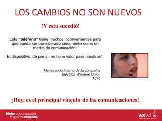 LOS CAMBIOS NO SON NUEVOS
                    !Y esto sucedió!

 Este “teléfono” tiene muchos inconvenientes para
  que pueda ser considerado seriamente como un
              medio de comunicación.

El dispositivo, de por sí, no tiene valor para nosotros”.


                     Memorando interno de la compañía
                              Eléctrica Western Union
                                                 1876




  ¡Hoy, es el principal vínculo de las comunicaciones!
 