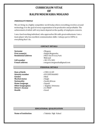 CURRICULUM VITAE
OF
RALPH MOGWASHA MOGANO
PERSONALITY PROFILE
We are living in a highly competitive world today where everything revolves around
technology. It is the goal of every organization to be productive and profitable. The
achievement of which will very much depend on the quality of employees concern.
I am a hard working individual, who approaches life with great enthusiasm. I am a
team player who has excellent communication skills .I always put in 100% in
everything that I do.
CONTACT DETAILS
Surname : Mogano
First name(s) : Ralph Mogwasha
Residential address : 8021 Ext 8 Ivory Park
Midrand
Cell number : 083 976 3091
E-mail address : mogano.mogwasha@gmail.com
PERSONAL DETAILS
Date of birth : 1983-12-09
Identity number : 8312095466083
Gender : Male
Marital status : Single
Nationality : South African
Home language : Sepedi
Other language(s) : English, Setswana
Driver’s license : C1 PRDP
Health : Good
EDUCATIONAL QUALIFICATION
Name of institution : Tshebela High School
 
