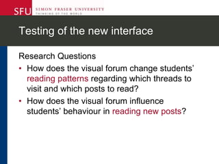 Testing of the new interface
Research Questions
• How does the visual forum change students’
reading patterns regarding which threads to
visit and which posts to read?
• How does the visual forum influence
students’ behaviour in reading new posts?
 
