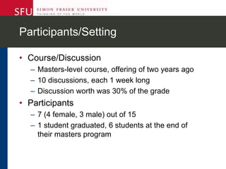 Participants/Setting
• Course/Discussion
– Masters-level course, offering of two years ago
– 10 discussions, each 1 week long
– Discussion worth was 30% of the grade
• Participants
– 7 (4 female, 3 male) out of 15
– 1 student graduated, 6 students at the end of
their masters program
 