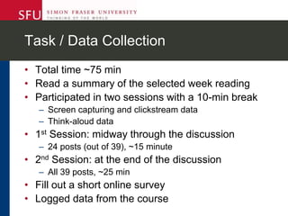 Task / Data Collection
• Total time ~75 min
• Read a summary of the selected week reading
• Participated in two sessions with a 10-min break
– Screen capturing and clickstream data
– Think-aloud data
• 1st Session: midway through the discussion
– 24 posts (out of 39), ~15 minute
• 2nd Session: at the end of the discussion
– All 39 posts, ~25 min
• Fill out a short online survey
• Logged data from the course
 