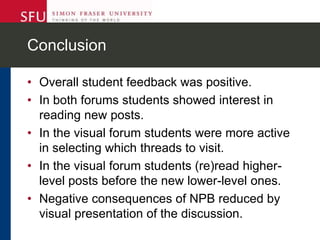 Conclusion
• Overall student feedback was positive.
• In both forums students showed interest in
reading new posts.
• In the visual forum students were more active
in selecting which threads to visit.
• In the visual forum students (re)read higher-
level posts before the new lower-level ones.
• Negative consequences of NPB reduced by
visual presentation of the discussion.
 