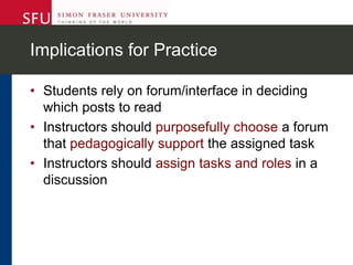 Implications for Practice
• Students rely on forum/interface in deciding
which posts to read
• Instructors should purposefully choose a forum
that pedagogically support the assigned task
• Instructors should assign tasks and roles in a
discussion
 