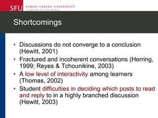 Shortcomings
• Discussions do not converge to a conclusion
(Hewitt, 2001)
• Fractured and incoherent conversations (Herring,
1999; Reyes & Tchounikine, 2003)
• A low level of interactivity among learners
(Thomas, 2002)
• Student difficulties in deciding which posts to read
and reply to in a highly branched discussion
(Hewitt, 2003)
 