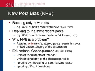 New Post Bias (NPB)
• Reading only new posts
– e.g. 82% of posts read were new (Hewitt, 2003)
• Replying to the most recent posts
– e.g. 65% of replies are made in 24H (Hewitt, 2003)
• Why NPB is a problem?
– Reading only new/scattered posts results in no or
limited understanding of the discussion
• Educational Consequences (Hewitt, 2005)
– Unintentional death of threads
– Unintentional drift of the discussion topic
– Ignoring synthesizing or summarizing tasks
– Ignoring difficult questions
 