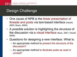 Design Challenge
• One cause of NPB is the linear presentation of
threads and posts via text-based interface (Hewitt,
2003; Swan, 2004)
• A possible solution is highlighting the structure of
the discussion via a visual interface (Kear, 2001; Hewitt,
2005)
• Questions for designing a new interface. What is:
– An appropriate method to present the structure of the
discussion?
– An appropriate method to illustrate posts as read or
unread?
 