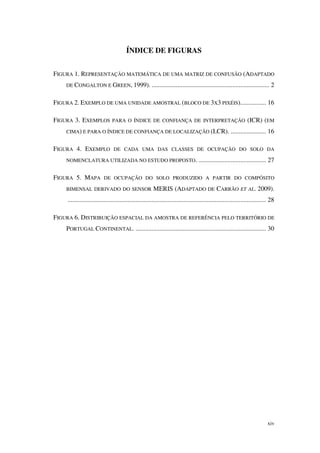 xiv
ÍNDICE DE FIGURAS
FIGURA 1. REPRESENTAÇÃO MATEMÁTICA DE UMA MATRIZ DE CONFUSÃO (ADAPTADO
DE CONGALTON E GREEN, 1999). ......................................................................... 2
FIGURA 2. EXEMPLO DE UMA UNIDADE AMOSTRAL (BLOCO DE 3X3 PIXÉIS)................ 16
FIGURA 3. EXEMPLOS PARA O ÍNDICE DE CONFIANÇA DE INTERPRETAÇÃO (ICR) (EM
CIMA) E PARA O ÍNDICE DE CONFIANÇA DE LOCALIZAÇÃO (LCR). ...................... 16
FIGURA 4. EXEMPLO DE CADA UMA DAS CLASSES DE OCUPAÇÃO DO SOLO DA
NOMENCLATURA UTILIZADA NO ESTUDO PROPOSTO. .......................................... 27
FIGURA 5. MAPA DE OCUPAÇÃO DO SOLO PRODUZIDO A PARTIR DO COMPÓSITO
BIMENSAL DERIVADO DO SENSOR MERIS (ADAPTADO DE CARRÃO ET AL. 2009).
........................................................................................................................... 28
FIGURA 6. DISTRIBUIÇÃO ESPACIAL DA AMOSTRA DE REFERÊNCIA PELO TERRITÓRIO DE
PORTUGAL CONTINENTAL. ................................................................................. 30
 
