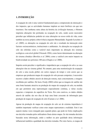 1
1. INTRODUÇÃO
A ocupação do solo é uma variável fundamental para a compreensão da interacção e
dos impactes, que as actividades humanas impõem ao meio biofísico em que nos
inserimos. Em nenhuma outra altura da história da civilização humana, o Homem
imprimiu alterações tão profundas na ocupação do solo, sendo assim necessário
perceber que influências poderão ter estas alterações no nosso estilo de vida, como
também na nossa própria sobrevivência enquanto Humanidade. Segundo Lesschen et
al. (2005), as alterações na ocupação do solo são o resultado da interacção entre
factores socioeconómicos, institucionais e ambientais. As alterações na ocupação do
solo são referidas como a variável mais importante na alteração dos sistemas
ecológicos a um nível global (Vitousek 1994); como factor determinante na alteração
do sistema climático (Brovkin et al. 2004); como a variável com maior impacte na
biodiversidade nos próximos 100 anos (Chapin et al. 2000).
Importa assim perceber o significado e importância que a ocupação do solo e as suas
alterações têm no sistema global. No entanto, para uma monitorização da ocupação
do solo a uma escala global, em curtos espaços de tempo e com custos que as
empresas que produzem mapas de ocupação do solo possam comportar, é necessário
recorrer a dados obtidos através de detecção remota, mais concretamente, a imagens
recolhidas por satélites. De facto, Foody (2002) refere que as imagens de satélite são
uma fonte bastante atractiva na produção de mapas de ocupação do solo, na medida
em que permitem uma representação espacialmente contínua, a várias escalas
espaciais e temporais da superfície da Terra. Por estes motivos, os dados obtidos
através de satélite são nos dias de hoje uma fonte crescente de informação para
produção de mapas de ocupação do solo (Caetano et al. 2006).
Apesar da produção de mapas de ocupação do solo ser de extrema importância é
também importante verificar como estes mapas representam a realidade. Este é um
aspecto muitas vezes renegado para segundo plano, que pode ter fortes implicações
nas decisões tomadas pelos utilizadores finais destes mapas. Se são tomadas decisões
baseadas nesta informação, então a melhor ou pior qualidade desta informação
influenciará também a qualidade das decisões tomadas. Por estes factos, os mapas de
 