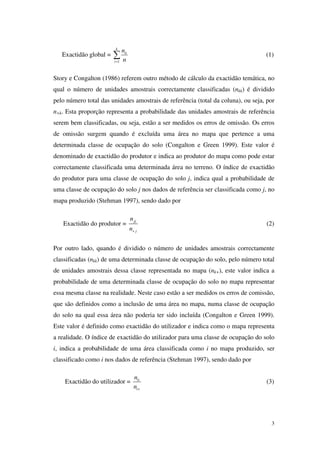 3
Exactidão global =
1
k
ii
i
n
n=
∑ (1)
Story e Congalton (1986) referem outro método de cálculo da exactidão temática, no
qual o número de unidades amostrais correctamente classificadas (nkk) é dividido
pelo número total das unidades amostrais de referência (total da coluna), ou seja, por
n+k. Esta proporção representa a probabilidade das unidades amostrais de referência
serem bem classificadas, ou seja, estão a ser medidos os erros de omissão. Os erros
de omissão surgem quando é excluída uma área no mapa que pertence a uma
determinada classe de ocupação do solo (Congalton e Green 1999). Este valor é
denominado de exactidão do produtor e indica ao produtor do mapa como pode estar
correctamente classificada uma determinada área no terreno. O índice de exactidão
do produtor para uma classe de ocupação do solo j, indica qual a probabilidade de
uma classe de ocupação do solo j nos dados de referência ser classificada como j, no
mapa produzido (Stehman 1997), sendo dado por
Exactidão do produtor = jj
j
n
n+
(2)
Por outro lado, quando é dividido o número de unidades amostrais correctamente
classificadas (nkk) de uma determinada classe de ocupação do solo, pelo número total
de unidades amostrais dessa classe representada no mapa (nk+), este valor indica a
probabilidade de uma determinada classe de ocupação do solo no mapa representar
essa mesma classe na realidade. Neste caso estão a ser medidos os erros de comissão,
que são definidos como a inclusão de uma área no mapa, numa classe de ocupação
do solo na qual essa área não poderia ter sido incluída (Congalton e Green 1999).
Este valor é definido como exactidão do utilizador e indica como o mapa representa
a realidade. O índice de exactidão do utilizador para uma classe de ocupação do solo
i, indica a probabilidade de uma área classificada como i no mapa produzido, ser
classificado como i nos dados de referência (Stehman 1997), sendo dado por
Exactidão do utilizador = ii
i
n
n +
(3)
 