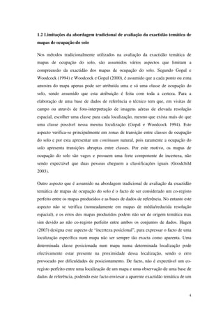 4
1.2 Limitações da abordagem tradicional de avaliação da exactidão temática de
mapas de ocupação do solo
Nos métodos tradicionalmente utilizados na avaliação da exactidão temática de
mapas de ocupação do solo, são assumidos vários aspectos que limitam a
compreensão da exactidão dos mapas de ocupação do solo. Segundo Gopal e
Woodcock (1994) e Woodcock e Gopal (2000), é assumido que a cada ponto ou zona
amostra do mapa apenas pode ser atribuída uma e só uma classe de ocupação do
solo, sendo assumido que esta atribuição é feita com toda a certeza. Para a
elaboração de uma base de dados de referência o técnico tem que, em visitas de
campo ou através de foto-interpretação de imagens aéreas de elevada resolução
espacial, escolher uma classe para cada localização, mesmo que exista mais do que
uma classe possível nessa mesma localização (Gopal e Woodcock 1994). Este
aspecto verifica-se principalmente em zonas de transição entre classes de ocupação
do solo e por esta apresentar um continuum natural, pois raramente a ocupação do
solo apresenta transições abruptas entre classes. Por este motivo, os mapas de
ocupação do solo são vagos e possuem uma forte componente de incerteza, não
sendo expectável que duas pessoas cheguem a classificações iguais (Goodchild
2003).
Outro aspecto que é assumido na abordagem tradicional de avaliação da exactidão
temática de mapas de ocupação do solo é o facto de ser considerado um co-registo
perfeito entre os mapas produzidos e as bases de dados de referência. No entanto este
aspecto não se verifica (nomeadamente em mapas de média/reduzida resolução
espacial), e os erros dos mapas produzidos podem não ser de origem temática mas
sim devido ao não co-registo perfeito entre ambos os conjuntos de dados. Hagen
(2003) designa este aspecto de “incerteza posicional”, para expressar o facto de uma
localização específica num mapa não ser sempre tão exacta como aparenta. Uma
determinada classe posicionada num mapa numa determinada localização pode
efectivamente estar presente na proximidade dessa localização, sendo o erro
provocado por dificuldades de posicionamento. De facto, não é expectável um co-
registo perfeito entre uma localização de um mapa e uma observação de uma base de
dados de referência, podendo este facto enviesar a aparente exactidão temática de um
 