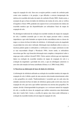 5
mapa de ocupação do solo. Sem este co-registo perfeito a matriz de confusão pode
conter erros temáticos e de posição, o que dificulta a correcta interpretação das
métricas de exactidão derivadas da matriz de confusão (Foody 2002). Sendo assim, a
assunção de que as bases de dados de referência são isentas de erros, não se verifica
(Congalton e Green 1999), podendo este aspecto levar a enviesamento dos índices de
exactidão temática que são disponibilizados aos utilizadores finais de mapas de
ocupação do solo.
Na abordagem tradicional de avaliação da exactidão temática de mapas de ocupação
do solo, é também assumido que os erros dos mapas possuem todos a mesma
importância e que estão limitados ao registo da não concordância entre as classes do
mapa e as classes da base de dados de referência. A informação acerca da magnitude
ou gravidade dos erros não é utilizada. Informação mais detalhada sobre os erros e a
incerteza poderá ajudar os utilizadores a verificarem se os mapas satisfazem ou não
as suas necessidades (Gopal e Woodcock 1994). Assim sendo, os utilizadores
necessitam que lhes seja fornecida informação mais completa e interpretável sobre o
mapa que estão a utilizar (Aronoff 1982). Vários autores referem que um importante
tópico na avaliação da exactidão temática de mapas de ocupação do solo é a
avaliação da magnitude e gravidade dos erros, e que em abordagens anteriores os
erros têm sido tratados de forma semelhante (Gómez et al. 2008, Foody 2002).
1.3 Incerteza na elaboração de bases de dados de referência
A informação de referência utilizada na avaliação da exactidão temática de mapas de
ocupação do solo é obtida a partir de uma amostra seleccionada aleatoriamente sobre
a área geográfica em estudo. Tradicionalmente é assumido que em cada uma das
unidades amostrais da base de dados de referência apenas pode existir uma classe de
ocupação do solo, que será a que melhor representa essa mesma área geográfica. No
entanto, devido à heterogeneidade da paisagem e ao continuum natural da ocupação
do solo, a escolha da classe de ocupação que melhor caracteriza uma determinada
área não é tarefa fácil. Assim, a escolha de apenas uma classe pode influenciar a
avaliação da exactidão temática de um mapa de ocupação do solo.
 