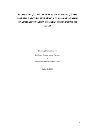 ii
INCORPORAÇÃO DE INCERTEZA NA ELABORAÇÃO DE
BASES DE DADOS DE REFERÊNCIA PARA AVALIAÇÃO DA
EXACTIDÃO TEMÁTICA DE MAPAS DE OCUPAÇÃO DO
SOLO
Dissertação orientada por
Professor Doutor Mário Caetano
e
Professora Doutora Cidália Fonte
Julho de 2009
 