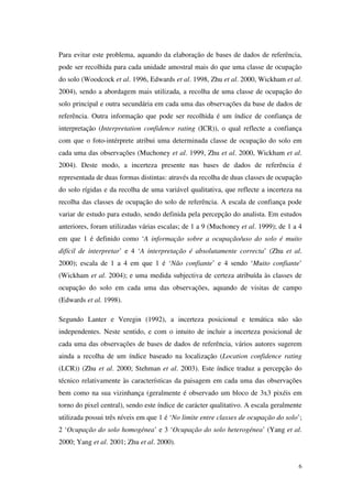 6
Para evitar este problema, aquando da elaboração de bases de dados de referência,
pode ser recolhida para cada unidade amostral mais do que uma classe de ocupação
do solo (Woodcock et al. 1996, Edwards et al. 1998, Zhu et al. 2000, Wickham et al.
2004), sendo a abordagem mais utilizada, a recolha de uma classe de ocupação do
solo principal e outra secundária em cada uma das observações da base de dados de
referência. Outra informação que pode ser recolhida é um índice de confiança de
interpretação (Interpretation confidence rating (ICR)), o qual reflecte a confiança
com que o foto-intérprete atribui uma determinada classe de ocupação do solo em
cada uma das observações (Muchoney et al. 1999, Zhu et al. 2000, Wickham et al.
2004). Deste modo, a incerteza presente nas bases de dados de referência é
representada de duas formas distintas: através da recolha de duas classes de ocupação
do solo rígidas e da recolha de uma variável qualitativa, que reflecte a incerteza na
recolha das classes de ocupação do solo de referência. A escala de confiança pode
variar de estudo para estudo, sendo definida pela percepção do analista. Em estudos
anteriores, foram utilizadas várias escalas; de 1 a 9 (Muchoney et al. 1999); de 1 a 4
em que 1 é definido como ‘A informação sobre a ocupação/uso do solo é muito
difícil de interpretar’ e 4 ‘A interpretação é absolutamente correcta’ (Zhu et al.
2000); escala de 1 a 4 em que 1 é ‘Não confiante’ e 4 sendo ‘Muito confiante’
(Wickham et al. 2004); e uma medida subjectiva de certeza atribuída às classes de
ocupação do solo em cada uma das observações, aquando de visitas de campo
(Edwards et al. 1998).
Segundo Lanter e Veregin (1992), a incerteza posicional e temática não são
independentes. Neste sentido, e com o intuito de incluir a incerteza posicional de
cada uma das observações de bases de dados de referência, vários autores sugerem
ainda a recolha de um índice baseado na localização (Location confidence rating
(LCR)) (Zhu et al. 2000; Stehman et al. 2003). Este índice traduz a percepção do
técnico relativamente às características da paisagem em cada uma das observações
bem como na sua vizinhança (geralmente é observado um bloco de 3x3 pixéis em
torno do pixel central), sendo este índice de carácter qualitativo. A escala geralmente
utilizada possui três níveis em que 1 é ‘No limite entre classes de ocupação do solo’;
2 ‘Ocupação do solo homogénea’ e 3 ‘Ocupação do solo heterogénea’ (Yang et al.
2000; Yang et al. 2001; Zhu et al. 2000).
 